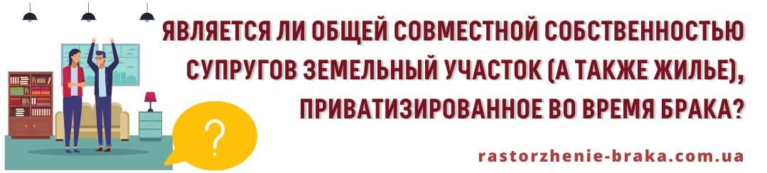 Является ли общей совместной собственностью супругов земельный участок (а также жилье), приватизированное во время брака?